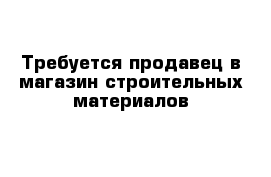 Требуется продавец в магазин строительных материалов